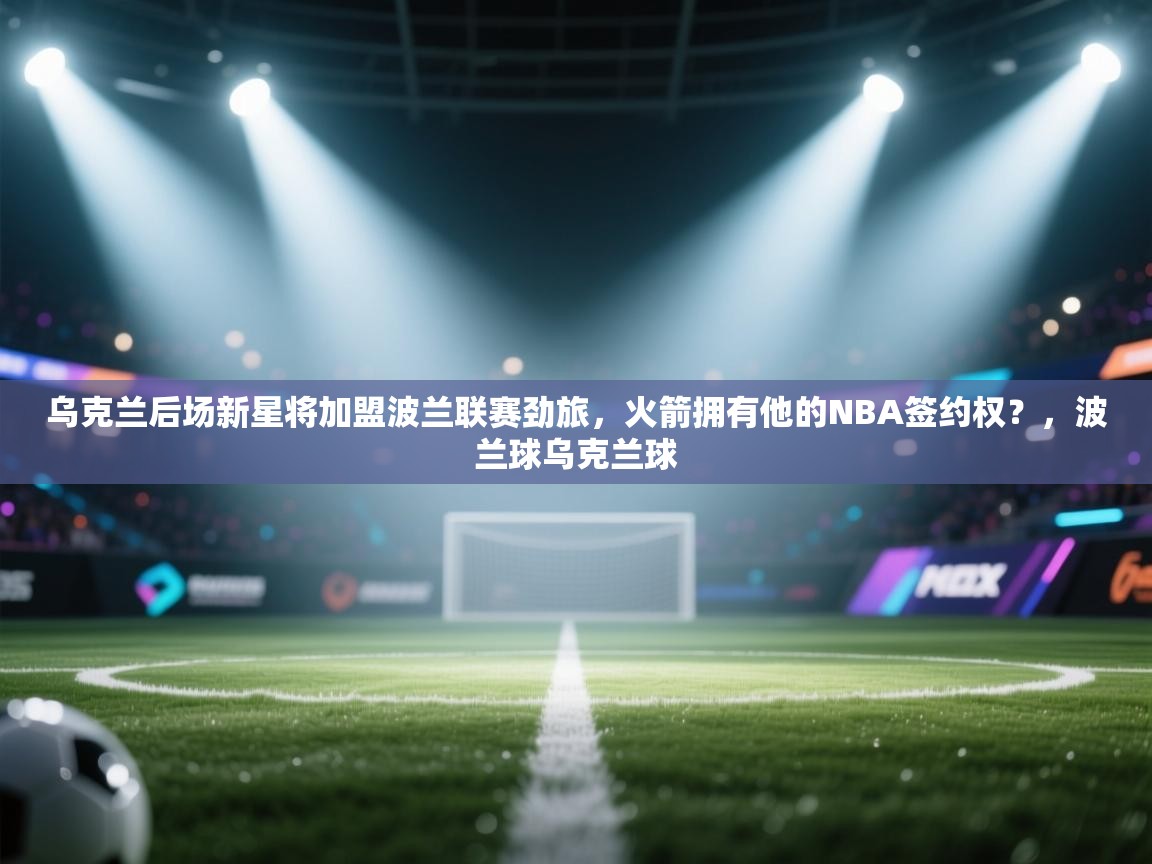 乌克兰后场新星将加盟波兰联赛劲旅,火箭拥有他的NBA签约权?,波兰球乌克兰球 第1张