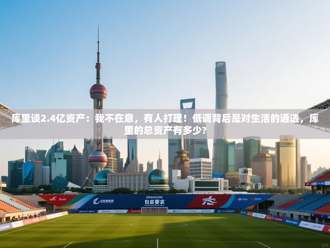 库里谈2.4亿资产:我不在意,有人打理!低调背后是对生活的通透,库里的总资产有多少?